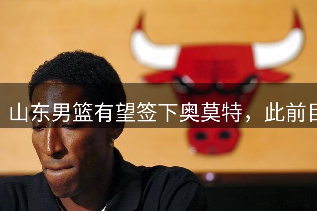 山东男篮有望签下奥莫特，此前目标外援谈判未果