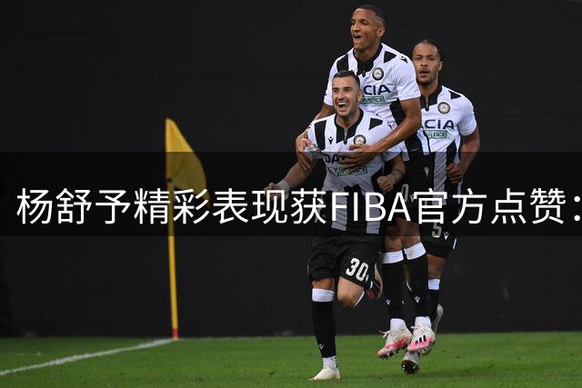 杨舒予精彩表现获FIBA官方点赞：抢断后精准命中！